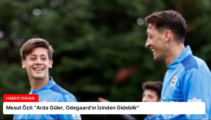 Mesut Özil: “Arda Güler, Odegaard’ın İzinden Gidebilir”