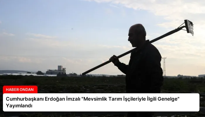 Cumhurbaşkanı Erdoğan İmzalı “Mevsimlik Tarım İşçileriyle İlgili Genelge” Yayımlandı