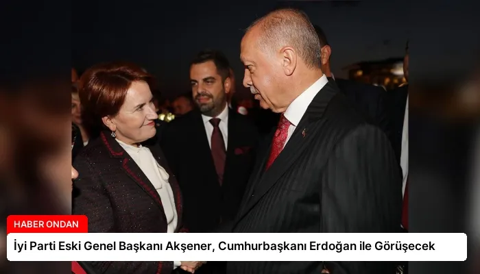 İyi Parti Eski Genel Başkanı Akşener, Cumhurbaşkanı Erdoğan ile Görüşecek