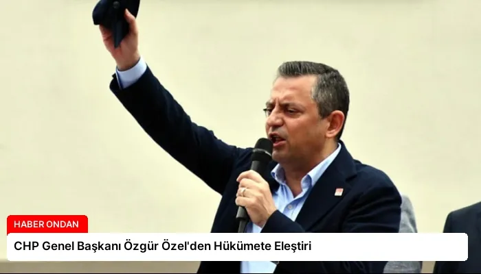 CHP Genel Başkanı Özgür Özel’den Hükümete Eleştiri