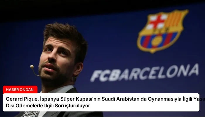 Gerard Pique, İspanya Süper Kupası’nın Suudi Arabistan’da Oynanmasıyla İlgili Yasa Dışı Ödemelerle İlgili Soruşturuluyor