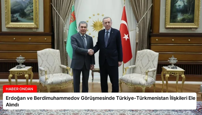 Erdoğan ve Berdimuhammedov Görüşmesinde Türkiye-Türkmenistan İlişkileri Ele Alındı