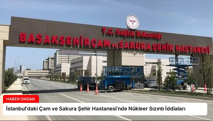 İstanbul’daki Çam ve Sakura Şehir Hastanesi’nde Nükleer Sızıntı İddiaları