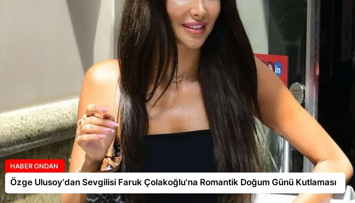 Özge Ulusoy’dan Sevgilisi Faruk Çolakoğlu’na Romantik Doğum Günü Kutlaması