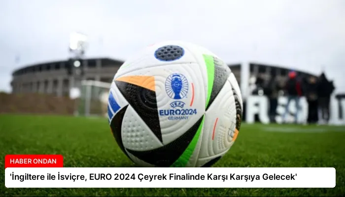 ‘İngiltere ile İsviçre, EURO 2024 Çeyrek Finalinde Karşı Karşıya Gelecek’