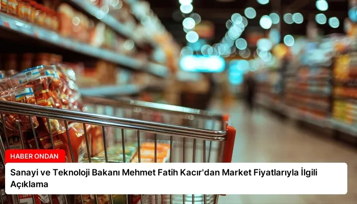 Sanayi ve Teknoloji Bakanı Mehmet Fatih Kacır’dan Market Fiyatlarıyla İlgili Açıklama