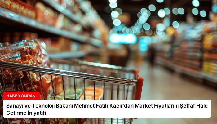 Sanayi ve Teknoloji Bakanı Mehmet Fatih Kacır’dan Market Fiyatlarını Şeffaf Hale Getirme İniyatifi