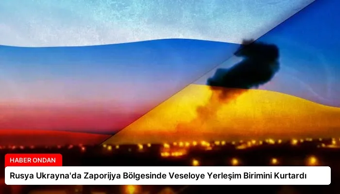 Rusya Ukrayna’da Zaporijya Bölgesinde Veseloye Yerleşim Birimini Kurtardı