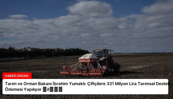 Tarım ve Orman Bakanı İbrahim Yumaklı: Çiftçilere 331 Milyon Lira Tarımsal Destek Ödemesi Yapılıyor ⏬👇