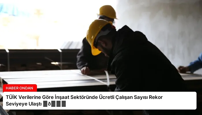 TÜİK Verilerine Göre İnşaat Sektöründe Ücretli Çalışan Sayısı Rekor Seviyeye Ulaştı ⏬👇