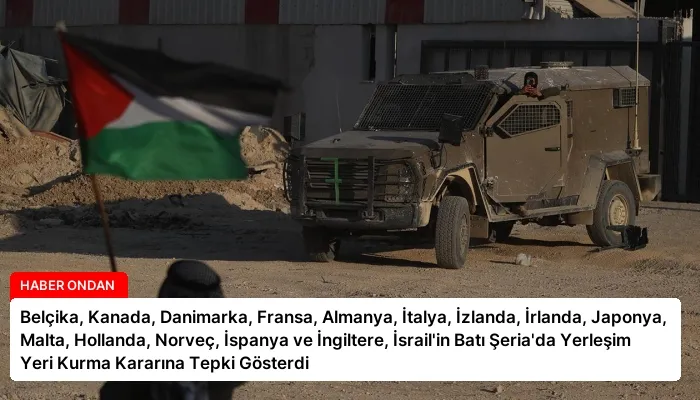 Belçika, Kanada, Danimarka, Fransa, Almanya, İtalya, İzlanda, İrlanda, Japonya, Malta, Hollanda, Norveç, İspanya ve İngiltere, İsrail’in Batı Şeria’da Yerleşim Yeri Kurma Kararına Tepki Gösterdi