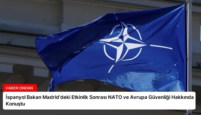İspanyol Bakan Madrid’deki Etkinlik Sonrası NATO ve Avrupa Güvenliği Hakkında Konuştu