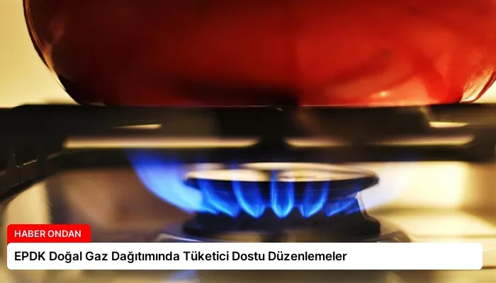 EPDK Doğal Gaz Dağıtımında Tüketici Dostu Düzenlemeler