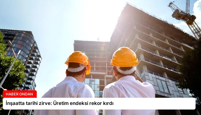 İnşaatta tarihi zirve: Üretim endeksi rekor kırdı