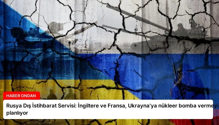 Rusya Dış İstihbarat Servisi: İngiltere ve Fransa, Ukrayna’ya nükleer bomba vermeyi planlıyor