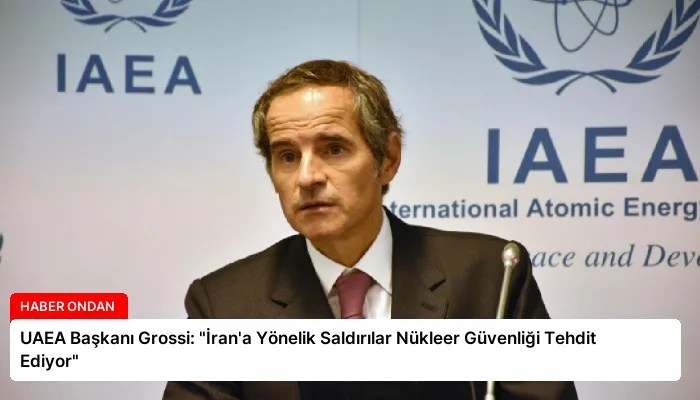 UAEA Başkanı Grossi: “İran’a Yönelik Saldırılar Nükleer Güvenliği Tehdit Ediyor”