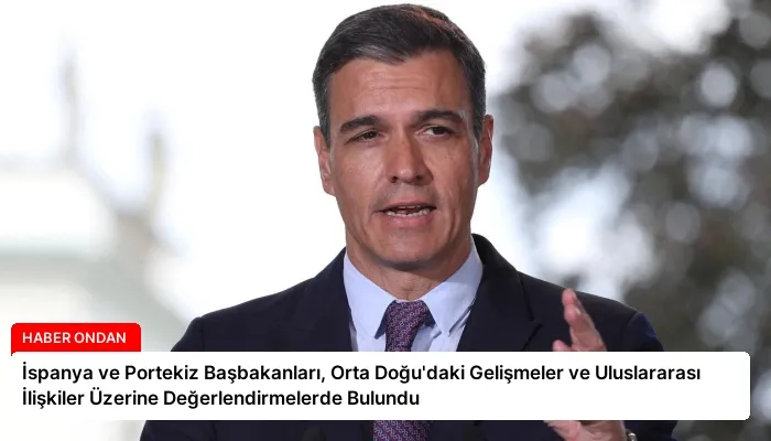 İspanya ve Portekiz Başbakanları, Orta Doğu’daki Gelişmeler ve Uluslararası İlişkiler Üzerine Değerlendirmelerde Bulundu