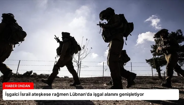 İşgalci İsrail ateşkese rağmen Lübnan’da işgal alanını genişletiyor