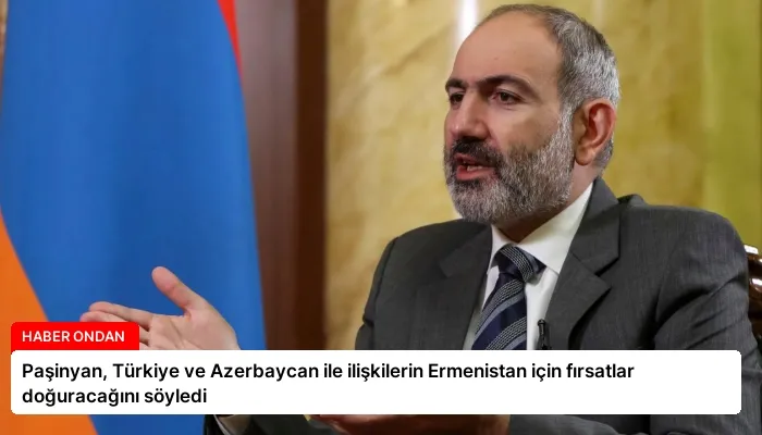 Paşinyan, Türkiye ve Azerbaycan ile ilişkilerin Ermenistan için fırsatlar doğuracağını söyledi