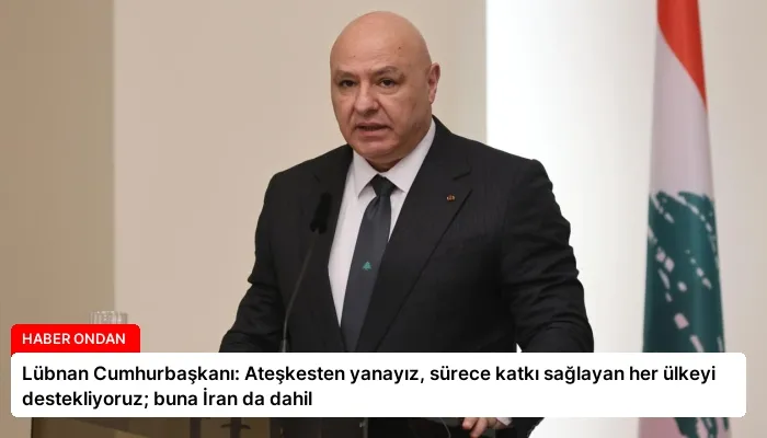 Lübnan Cumhurbaşkanı: Ateşkesten yanayız, sürece katkı sağlayan her ülkeyi destekliyoruz; buna İran da dahil