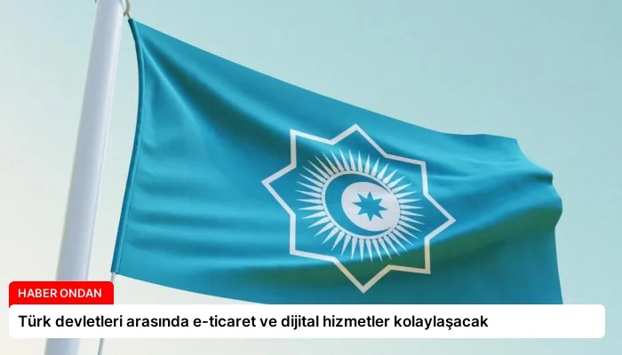 Türk devletleri arasında e-ticaret ve dijital hizmetler kolaylaşacak