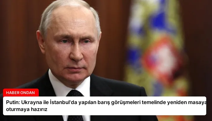 Putin: Ukrayna ile İstanbul’da yapılan barış görüşmeleri temelinde yeniden masaya oturmaya hazırız