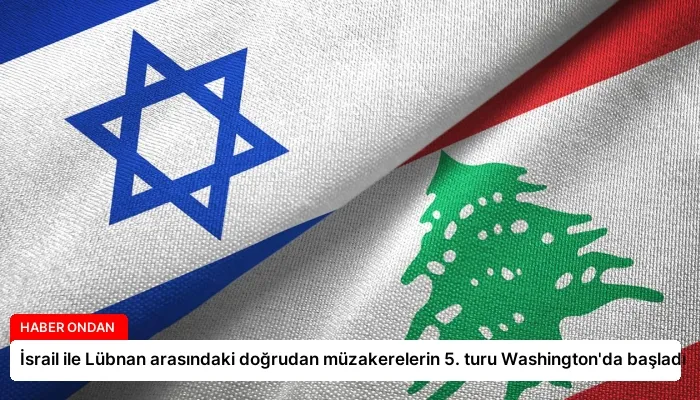 İsrail ile Lübnan arasındaki doğrudan müzakerelerin 5. turu Washington’da başladı