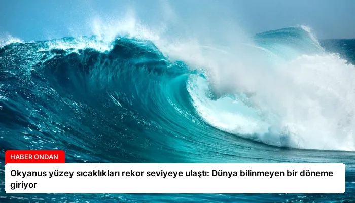 Okyanus yüzey sıcaklıkları rekor seviyeye ulaştı: Dünya bilinmeyen bir döneme giriyor