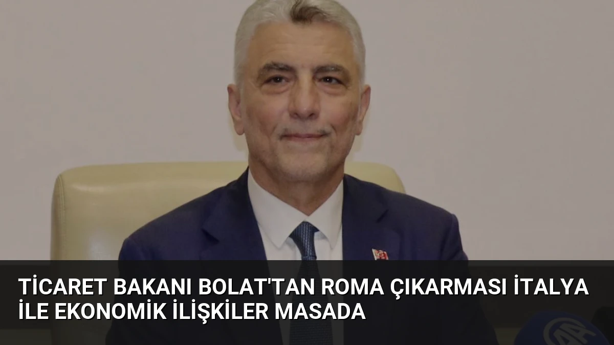 Ticaret Bakanı Bolat’tan Roma Çıkarması İtalya ile Ekonomik İlişkiler Masada