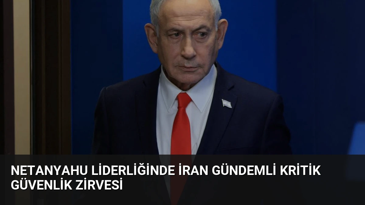 Netanyahu Liderliğinde İran Gündemli Kritik Güvenlik Zirvesi
